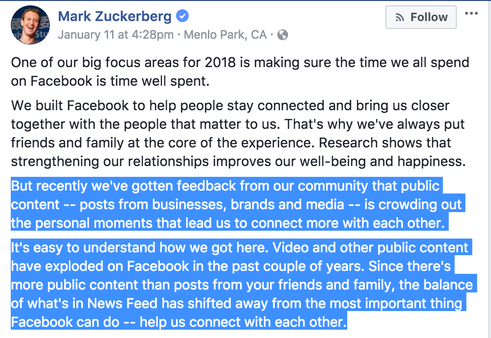 One of our big focus areas for 2018 is making sure the time we all spend on Facebook is time well spent. We built Facebook to help people stay connected and bring us closer together with the people that matter to us. That's why we've always put friends and family at the core of the experience. Research shows that strengthening our relationships improves our well-being and happiness. But recently we've gotten feedback from our community that public content -- posts from businesses, brands and media -- is crowding out the personal moments that lead us to connect more with each other. It's easy to understand how we got here. Video and other public content have exploded on Facebook in the past couple of years. Since there's more public content than posts from your friends and family, the balance of what's in News Feed has shifted away from the most important thing Facebook can do -- help us connect with each other.